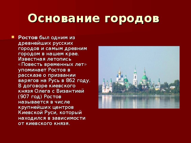 Основание городов  Ростов был одним из древнейших русских городов и самым древним городом в нашем крае. Известная летопись «Повесть временных лет» упоминает Ростов в рассказе о призвании варягов на Русь в 862 году. В договоре киевского князя Олега с Византией (907 год) Ростов называется в числе крупнейших центров Киевской Руси, который находился в зависимости от киевского князя. 
