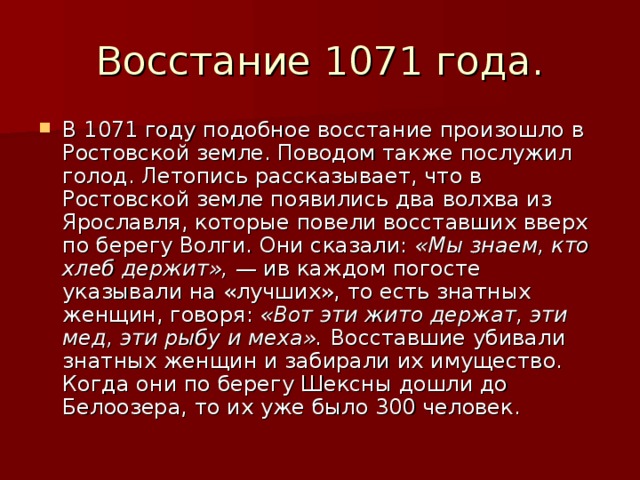 Восстание 1071 года. В 1071 году подобное восстание произошло в Ростовской земле. Поводом также послужил голод. Летопись рассказывает, что в Ростовской земле появились два волхва из Ярославля, которые повели восставших вверх по берегу Волги. Они сказали: «Мы знаем, кто хлеб держит», — ив каждом погосте указывали на «лучших», то есть знатных женщин, говоря: «Вот эти жито держат, эти мед, эти рыбу и меха». Восставшие убивали знатных женщин и забирали их имущество. Когда они по берегу Шексны дошли до Белоозера, то их уже было 300 человек. 