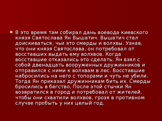 В это время там собирал дань воевода киевского князя Святослава Ян Вышатич. Вышатич стал доискиваться, чьи это смерды и волхвы. Узнав, что они князя Святослава, он потребовал от восставших выдать ему волхвов. Когда восставшие отказались это сделать, Ян взял с собой двенадцать вооруженных дружинников и отправился с ними к волхвам в лес. Восставшие набросились на него с топорами и чуть не убили. Тогда Ян приказал дружинникам бить их. Смерды бросились в бегство. После этой стычки Ян возвратился в город и потребовал от жителей, чтобы они схватили волхвов, грозя в противном случае пробыть у них целый год. 