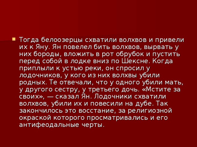 Тогда белоозерцы схватили волхвов и привели их к Яну. Ян повелел бить волхвов, вырвать у них бороды, вложить в рот обрубок и пустить перед собой в лодке вниз по Шексне. Когда приплыли к устью реки, он спросил у лодочников, у кого из них волхвы убили родных. Те отвечали, что у одного убили мать, у другого сестру, у третьего дочь. «Мстите за своих», — сказал Ян. Лодочники схватили волхвов, убили их и повесили на дубе. Так закончилось это восстание, за религиозной окраской которого просматривались и его антифеодальные черты. 