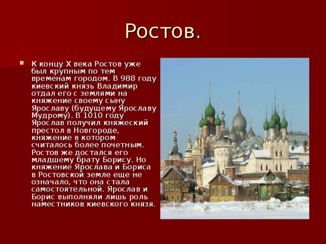 Ростов. К концу X века Ростов уже был крупным по тем временам городом. В 988 году киевский князь Владимир отдал его с землями на княжение своему сыну Ярославу (будущему Ярославу Мудрому). В 1010 году Ярослав получил княжеский престол в Новгороде, княжение в котором считалось более почетным. Ростов же достался его младшему брату Борису. Но княжение Ярослава и Бориса в Ростовской земле еще не означало, что она стала самостоятельной. Ярослав и Борис выполняли лишь роль наместников киевского князя. 