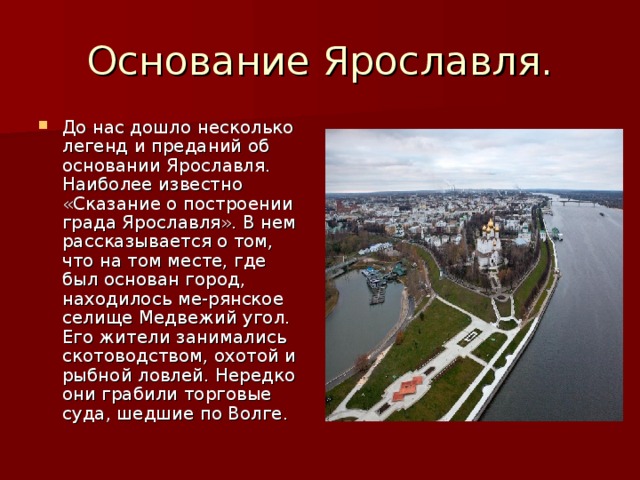 Основание Ярославля. До нас дошло несколько легенд и преданий об основании Ярославля. Наиболее известно «Сказание о построении града Ярославля». В нем рассказывается о том, что на том месте, где был основан город, находилось ме-рянское селище Медвежий угол. Его жители занимались скотоводством, охотой и рыбной ловлей. Нередко они грабили торговые суда, шедшие по Волге. 