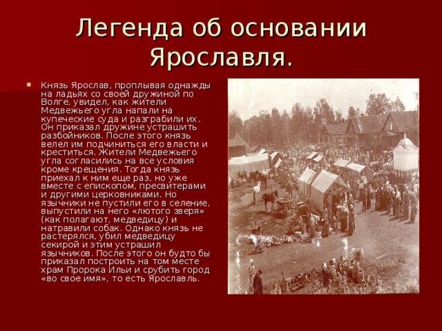 Легенда об основании Ярославля. Князь Ярослав, проплывая однажды на ладьях со своей дружиной по Волге, увидел, как жители Медвежьего угла напали на купеческие суда и разграбили их. Он приказал дружине устрашить разбойников. После этого князь велел им подчиниться его власти и креститься. Жители Медвежьего угла согласились на все условия кроме крещения. Тогда князь приехал к ним еще раз, но уже вместе с епископом, пресвитерами и другими церковниками. Но язычники не пустили его в селение, выпустили на него «лютого зверя» (как полагают, медведицу) и натравили собак. Однако князь не растерялся, убил медведицу секирой и этим устрашил язычников. После этого он будто бы приказал построить на том месте храм Пророка Ильи и срубить город «во свое имя», то есть Ярославль. 
