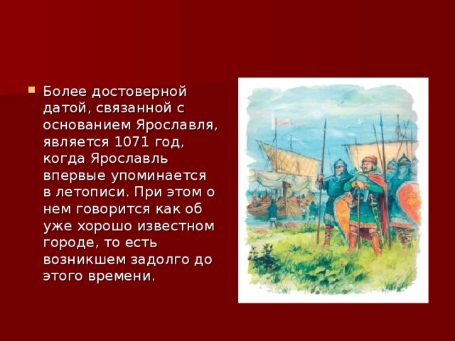 Более достоверной датой, связанной с основанием Ярославля, является 1071 год, когда Ярославль впервые упоминается в летописи. При этом о нем говорится как об уже хорошо известном городе, то есть возникшем задолго до этого времени. 