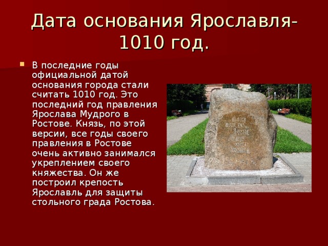 Дата основания Ярославля-1010 год. В последние годы официальной датой основания города стали считать 1010 год. Это последний год правления Ярослава Мудрого в Ростове. Князь, по этой версии, все годы своего правления в Ростове очень активно занимался укреплением своего княжества. Он же построил крепость Ярославль для защиты стольного града Ростова. 