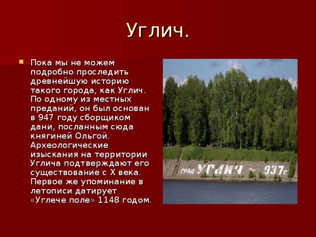 Углич. Пока мы не можем подробно проследить древнейшую историю такого города, как Углич. По одному из местных преданий, он был основан в 947 году сборщиком дани, посланным сюда княгиней Ольгой. Археологические изыскания на территории Углича подтверждают его существование с X века. Первое же упоминание в летописи датирует «Углече поле» 1148 годом. 