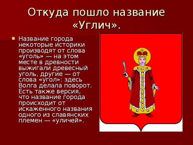 Откуда пошло название «Углич». Название города некоторые историки производят от слова «уголь» — на этом месте в древности выжигали древесный уголь, другие — от слова «угол»: здесь Волга делала поворот. Есть также версия, что название города происходит от искаженного названия одного из славянских племен — «уличей». 