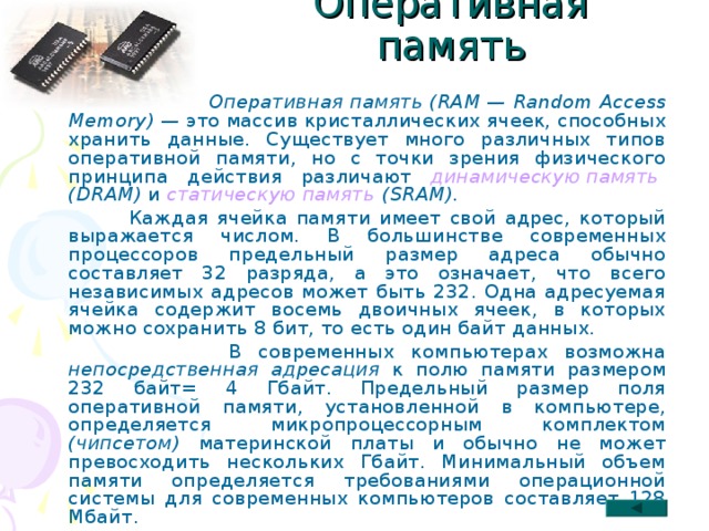 Оперативная память  Оперативная память (RAM — Random Access Memory) — это массив кристаллических ячеек, способных хранить данные. Существует много различных типов оперативной памяти, но с точки зрения физического принципа действия различают динамическую память (DRAM) и статическую память (SRAM).  Каждая ячейка памяти имеет свой адрес, который выражается числом. В большинстве современных процессоров предельный размер адреса обычно составляет 32 разряда, а это означает, что всего независимых адресов может быть 232. Одна адресуемая ячейка содержит восемь двоичных ячеек, в которых можно сохранить 8 бит, то есть один байт данных.  В современных компьютерах возможна непосредственная адресация к полю памяти размером 232 байт= 4 Гбайт. Предельный размер поля оперативной памяти, установленной в компьютере, определяется микропроцессорным комплектом (чипсетом) материнской платы и обычно не может превосходить нескольких Гбайт. Минимальный объем памяти определяется требованиями операционной системы для современных компьютеров составляет 128 Мбайт. 