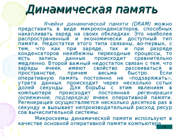 Динамическая память  Ячейки динамической памяти (DRAM) можно представить в виде микроконденсаторов, способных накапливать заряд на своих обкладках. Это наиболее распрост­раненный и экономически доступный тип памяти. Недостатки этого типа связаны, во-первых, с тем, что как при заряде, так и при разряде конденсаторов неизбежны переходные процессы, то есть запись данных происходит сравнительно медленно. Второй важный недостаток связан с тем, что заряды ячеек имеют свойство рассеи­ваться в пространстве, причем весьма быстро. Если оперативную память постоянно не «подзаряжать», утрата данных происходит через несколько сотых долей секунды. Для борьбы с этим явлением в компьютере происходит постоянная регенерация (освежение, подзарядка) ячеек оперативной памяти. Регенерация осуществляется несколько десятков раз в секунду и вызывает непроизводительный расход ресур­сов вычислительной системы.  Микросхемы динамической памяти используют в качестве основной оперативной памяти компьютера. 