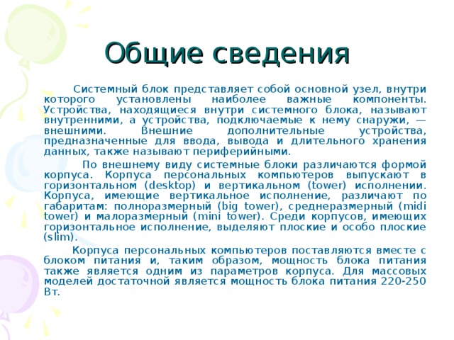 Общие сведения  Системный блок представляет собой основной узел, внутри которого установлены наиболее важные компоненты. Устройства, находящиеся внутри системного блока, называют внутренними, а устройства, подключаемые к нему снаружи, — внешними. Внешние дополнительные устройства, предназначенные для ввода, вывода и дли­тельного хранения данных, также называют периферийными.  По внешнему виду системные блоки различаются формой корпуса. Корпуса персональных компьютеров выпускают в горизонтальном (desktop) и вертикальном (tower) исполнении. Корпуса, имеющие вертикальное исполнение, различают по габаритам: полноразмерный (big tower), среднеразмерный (midi tower) и малоразмерный (mini tower). Среди корпусов, имеющих горизонтальное исполнение, выделяют плоские и особо плоские (slim).  Корпуса персональных компьютеров поставляются вместе с блоком питания и, таким образом, мощность блока питания также является одним из параметров корпуса. Для массовых моделей достаточной является мощность блока питания 220-250 Вт. 