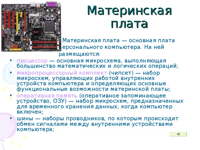 Материнская плата  Материнская плата — основная плата  персонального компьютера. На ней  размещаются: процессор — основная микросхема, выполняющая большинство математических и логических операций; микропроцессорный комплект (чипсет) — набор микросхем, управляющих работой внутренних устройств компьютера и определяющих основные функциональные возможности материнской платы; оперативная память (оперативное запоминающее устройство, ОЗУ) — набор микросхем, предназначенных для временного хранения данных, когда компьютер включен; шины — наборы проводников, по которым происходит обмен сигналами между внутренними устройствами компьютера; 