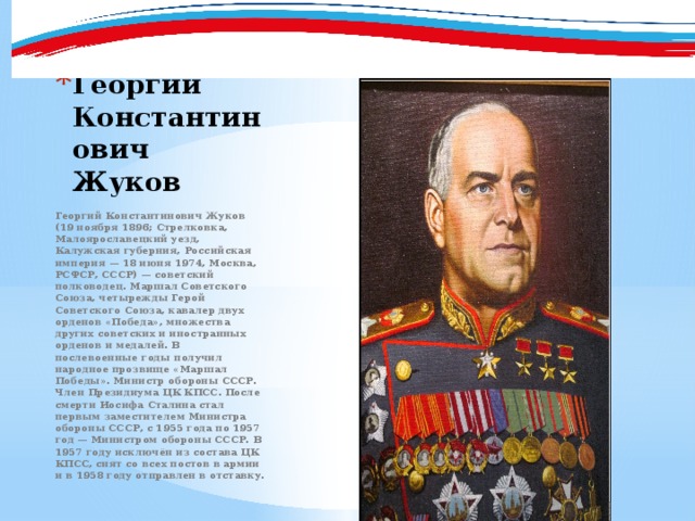 Георгий Константинович Жуков Георгий Константинович Жуков (19 ноября 1896; Стрелковка, Малоярославецкий уезд, Калужская губерния, Российская империя — 18 июня 1974, Москва, РСФСР, СССР) — советский полководец. Маршал Советского Союза, четырежды Герой Советского Союза, кавалер двух орденов «Победа», множества других советских и иностранных орденов и медалей. В послевоенные годы получил народное прозвище «Маршал Победы». Министр обороны СССР. Член Президиума ЦК КПСС. После смерти Иосифа Сталина стал первым заместителем Министра обороны СССР, с 1955 года по 1957 год — Министром обороны СССР. В 1957 году исключён из состава ЦК КПСС, снят со всех постов в армии и в 1958 году отправлен в отставку. 