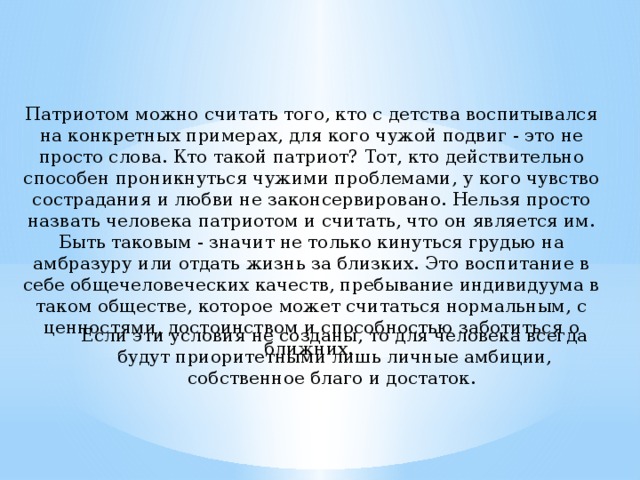 Патриотом можно считать того, кто с детства воспитывался на конкретных примерах, для кого чужой подвиг - это не просто слова. Кто такой патриот? Тот, кто действительно способен проникнуться чужими проблемами, у кого чувство сострадания и любви не законсервировано. Нельзя просто назвать человека патриотом и считать, что он является им. Быть таковым - значит не только кинуться грудью на амбразуру или отдать жизнь за близких. Это воспитание в себе общечеловеческих качеств, пребывание индивидуума в таком обществе, которое может считаться нормальным, с ценностями, достоинством и способностью заботиться о ближних. Если эти условия не созданы, то для человека всегда будут приоритетными лишь личные амбиции, собственное благо и достаток. 