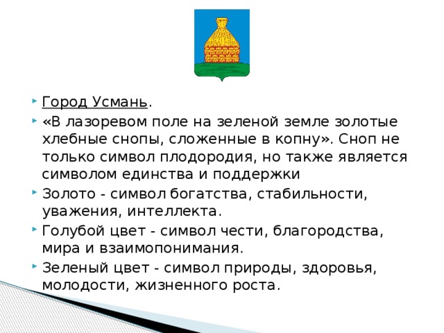     Город Усмань . «В лазоревом поле на зеленой земле золотые хлебные снопы, сложенные в копну». Сноп не только символ плодородия, но также является символом единства и поддержки Золото - символ богатства, стабильности, уважения, интеллекта. Голубой цвет - символ чести, благородства, мира и взаимопонимания. Зеленый цвет - символ природы, здоровья, молодости, жизненного роста. 
