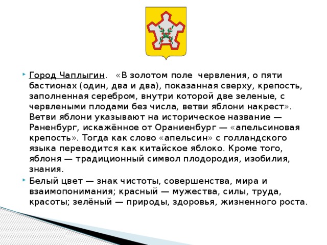      Город Чаплыгин .  «В золотом поле червления, о пяти бастионах (один, два и два), показанная сверху, крепость, заполненная серебром, внутри которой две зеленые, с червлеными плодами без числа, ветви яблони накрест». Ветви яблони указывают на историческое название — Раненбург, искажённое от Ораниенбург — «апельсиновая крепость». Тогда как слово «апельсин» с голландского языка переводится как китайское яблоко. Кроме того, яблоня — традиционный символ плодородия, изобилия, знания. Белый цвет — знак чистоты, совершенства, мира и взаимопонимания; красный — мужества, силы, труда, красоты; зелёный — природы, здоровья, жизненного роста. 