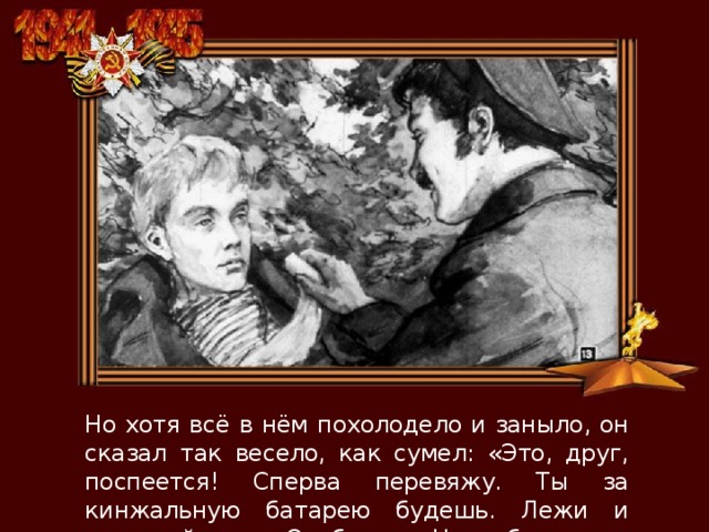 Но хотя всё в нём похолодело и заныло, он сказал так весело, как сумел: «Это, друг, поспеется! Сперва перевяжу. Ты за кинжальную батарею будешь. Лежи и нажимай спуск. Отобьемся. Наши близко». 