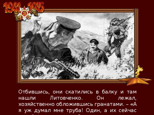 Отбившись, они скатились в балку и там нашли Литовченко. Он лежал, хозяйственно обложившись гранатами. – «А я уж думал мне труба! Один, а их сейчас попрёт – только считай…» 