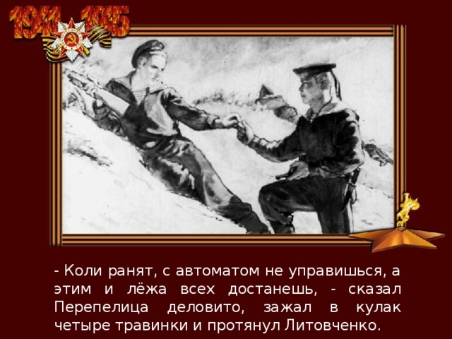 - Коли ранят, с автоматом не управишься, а этим и лёжа всех достанешь, - сказал Перепелица деловито, зажал в кулак четыре травинки и протянул Литовченко. 