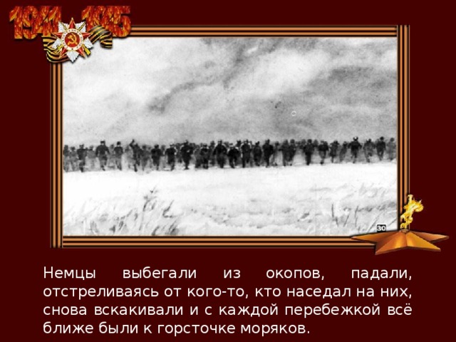 Немцы выбегали из окопов, падали, отстреливаясь от кого-то, кто наседал на них, снова вскакивали и с каждой перебежкой всё ближе были к горсточке моряков. 