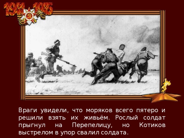 Враги увидели, что моряков всего пятеро и решили взять их живьём. Рослый солдат прыгнул на Перепелицу, но Котиков выстрелом в упор свалил солдата. 
