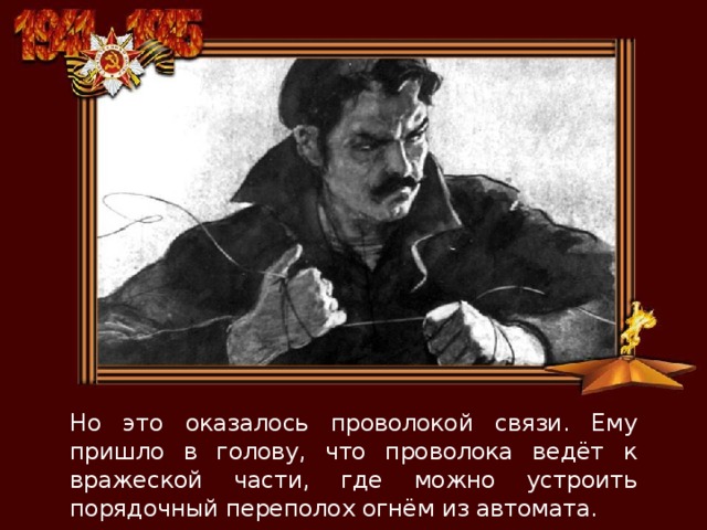 Но это оказалось проволокой связи. Ему пришло в голову, что проволока ведёт к вражеской части, где можно устроить порядочный переполох огнём из автомата. 