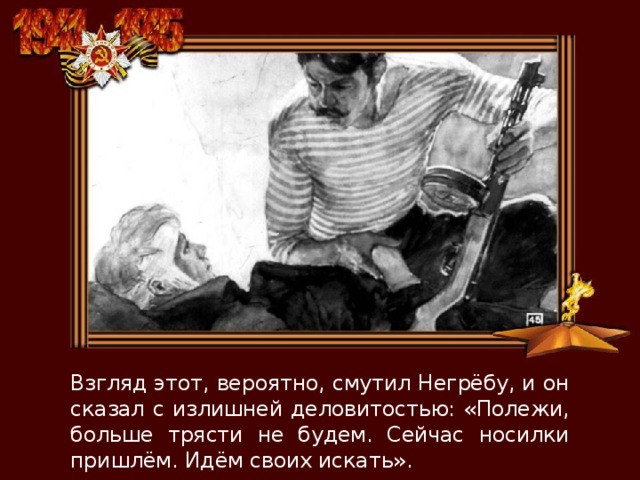 Взгляд этот, вероятно, смутил Негрёбу, и он сказал с излишней деловитостью: «Полежи, больше трясти не будем. Сейчас носилки пришлём. Идём своих искать». 