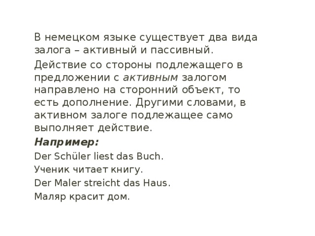 В немецком языке существует два вида залога – активный и пассивный. Действие со стороны подлежащего в предложении с активным залогом направлено на сторонний объект, то есть дополнение. Другими словами, в активном залоге подлежащее само выполняет действие. Например: Der Schüler liest das Buch. Ученик читает книгу. Der Maler streicht das Haus. Маляр красит дом. 