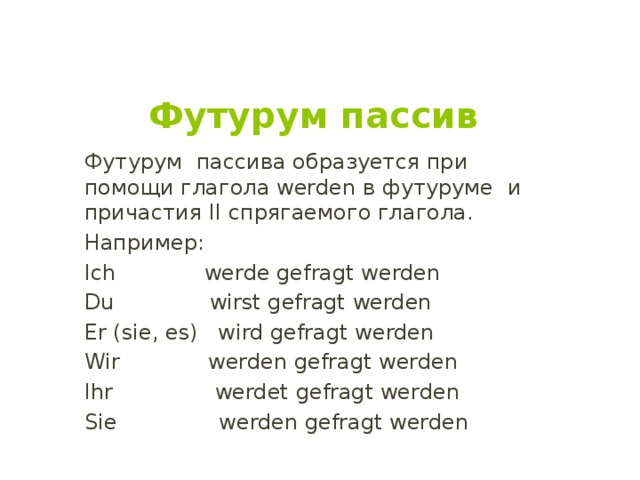 Футурум пассив Футурум пассива образуется при помощи глагола werden в футуруме и причастия II спрягаемого глагола. Например: Ich werde gefragt werden Du wirst gefragt werden Er (sie, es) wird gefragt werden Wir werden gefragt werden Ihr werdet gefragt werden Sie werden gefragt werden 