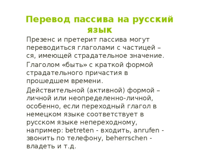 Перевод пассива на русский язык Презенс и претерит пассива могут переводиться глаголами с частицей –ся, имеющей страдательное значение. Глаголом «быть» с краткой формой страдательного причастия в прошедшем времени. Действительной (активной) формой – личной или неопределенно-личной, особенно, если переходный глагол в немецком языке соответствует в русском языке непереходному, например: betreten - входить, anrufen - звонить по телефону, beherrschen - владеть и т.д. 