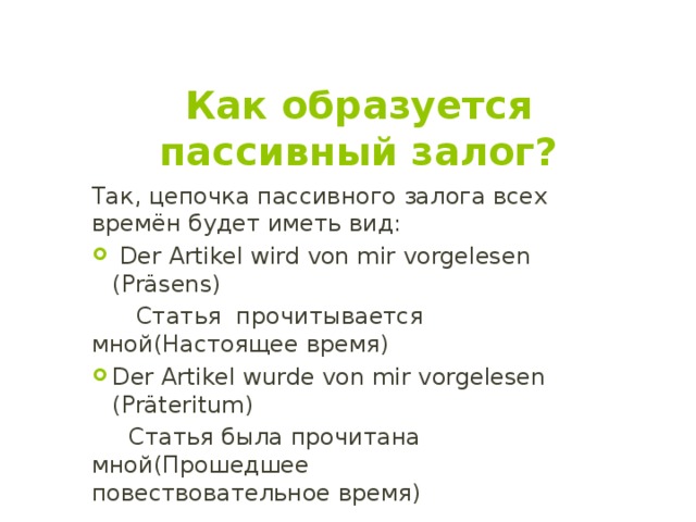 Как образуется пассивный залог? Так, цепочка пассивного залога всех времён будет иметь вид:  Der Artikel wird von mir vorgelesen (Präsens)  Статья прочитывается мной(Настоящее время) Der Artikel wurde von mir vorgelesen (Präteritum)  Статья была прочитанa мной(Прошедшее повествовательное время) 