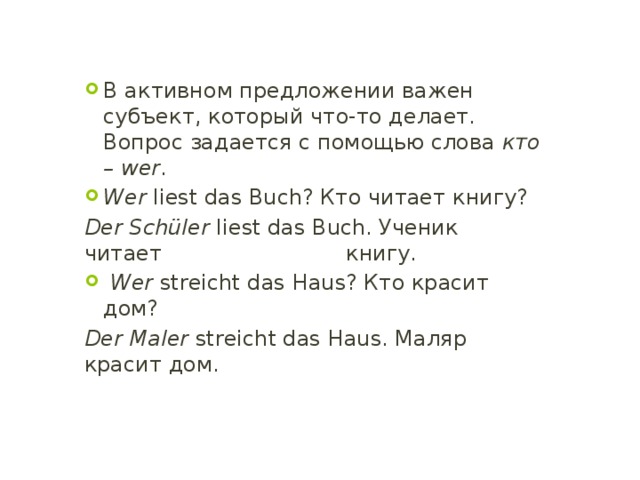 В активном предложении важен субъект, который что-то делает. Вопрос задается с помощью слова кто – wer . Wer liest das Buch? Кто читает книгу? Der Schüler liest das Buch. Ученик читает книгу.  Wer streicht das Haus? Кто красит дом? Der Maler streicht das Haus. Маляр красит дом. 