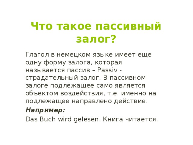   Что такое пассивный залог? Глагол в немецком языке имеет еще одну форму залога, которая называется пассив – Passiv - страдательный залог. В пассивном залоге подлежащее само является объектом воздействия, т.е. именно на подлежащее направлено действие. Например: Das Buch wird gelesen. Книга читается. 