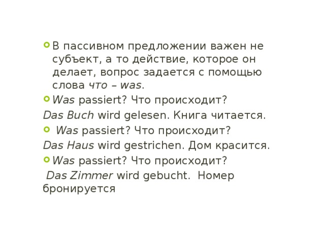В пассивном предложении важен не субъект, а то действие, которое он делает, вопрос задается с помощью слова что – was . Was passiert? Что происходит? Das Buch wird gelesen. Книга читается.  Was passiert? Что происходит? Das Haus wird gestrichen. Дом красится. Was passiert? Что происходит?  Das Zimmer wird gebucht. Номер бронируется 