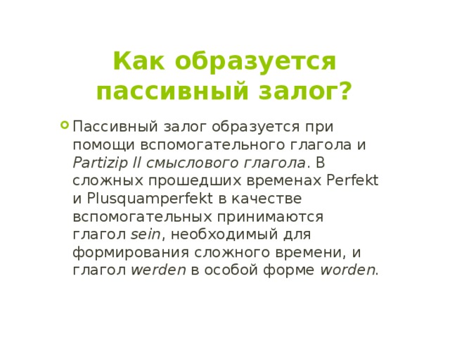 Как образуется пассивный залог? Пассивный залог образуется при помощи вспомогательного глагола и Partizip II смыслового глагола . В сложных прошедших временах Perfekt и Plusquamperfekt в качестве вспомогательных принимаются глагол sein , необходимый для формирования сложного времени, и глагол werden в особой форме worden. 