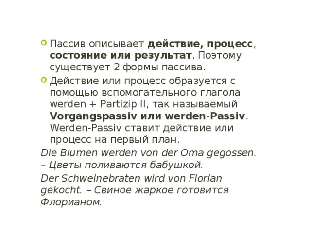 Пассив описывает действие, процесс , состояние или результат . Поэтому существует 2 формы пассива. Действие или процесс образуется с помощью вспомогательного глагола werden + Partizip II, так называемый Vorgangspassiv или werden-Passiv . Werden-Passiv ставит действие или процесс на первый план. Die Blumen werden von der Oma gegossen. – Цветы поливаются бабушкой. Der Schweinebraten wird von Florian gekocht. – Свиное жаркое готовится Флорианом. 