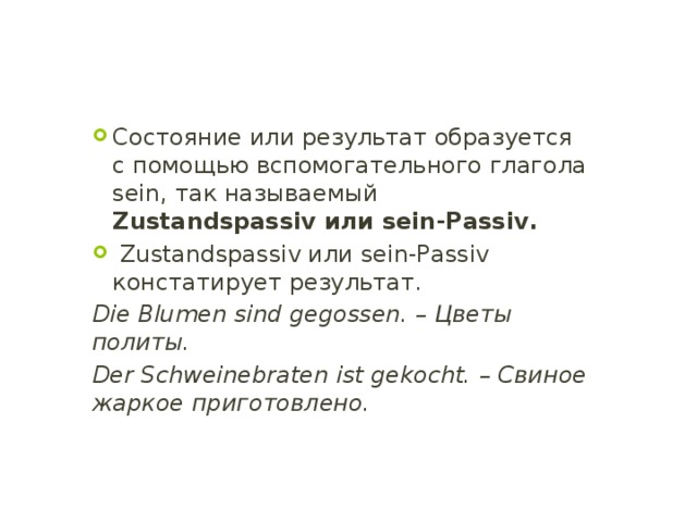 Состояние или результат образуется с помощью вспомогательного глагола sein, так называемый Zustandspassiv или sein-Passiv.  Zustandspassiv или sein-Passiv констатирует результат. Die Blumen sind gegossen. – Цветы политы. Der Schweinebraten ist gekocht. – Свиное жаркое приготовлено. 