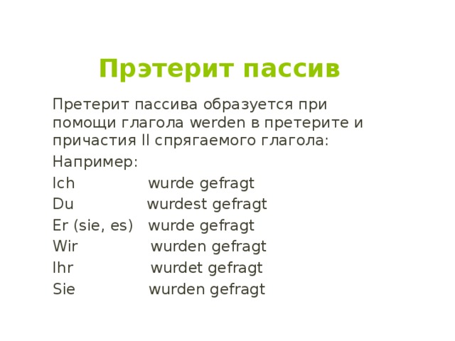 Прэтерит пассив Претерит пассива образуется при помощи глагола werden в претерите и причастия II спрягаемого глагола: Например: Ich wurde gefragt Du wurdest gefragt Er (sie, es) wurde gefragt Wir wurden gefragt Ihr wurdet gefragt Siе wurden gefragt 