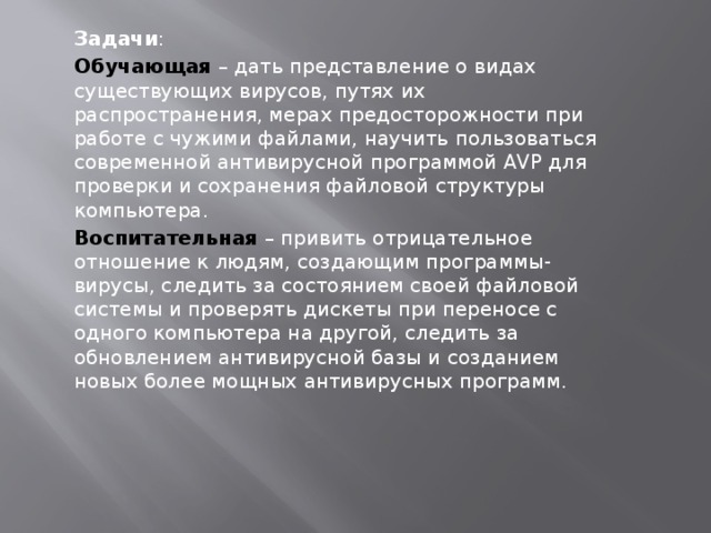 Задачи : Обучающая – дать представление о видах существующих вирусов, путях их распространения, мерах предосторожности при работе с чужими файлами, научить пользоваться современной антивирусной программой AVP для проверки и сохранения файловой структуры компьютера. Воспитательная – привить отрицательное отношение к людям, создающим программы-вирусы, следить за состоянием своей файловой системы и проверять дискеты при переносе с одного компьютера на другой, следить за обновлением антивирусной базы и созданием новых более мощных антивирусных программ. 