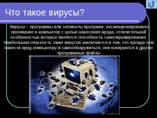 Что такое вирусы?  Вирусы - программы или элементы программ, несанкционированно проникшие в компьютер с целью нанесения вреда, отличительной особенностью которых является способность самотиражирования. Наибольшая опасность таких вирусов заключается в том, что прежде чем нанести вред компьютеру и самообнаружиться, они копируются в другие программные файлы 