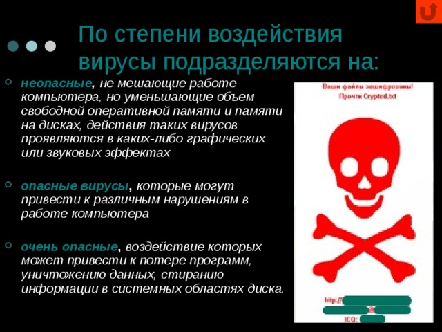 По степени воздействия вирусы подразделяются на: неопасные ,  не мешающие работе компьютера, но уменьшающие объем свободной оперативной памяти и памяти на дисках, действия таких вирусов проявляются в каких-либо графических или звуковых эффектах  опасные вирусы , которые могут привести к различным нарушениям в работе компьютера  очень опасные , воздействие которых может привести к потере программ, уничтожению данных, стиранию информации в системных областях диска. 