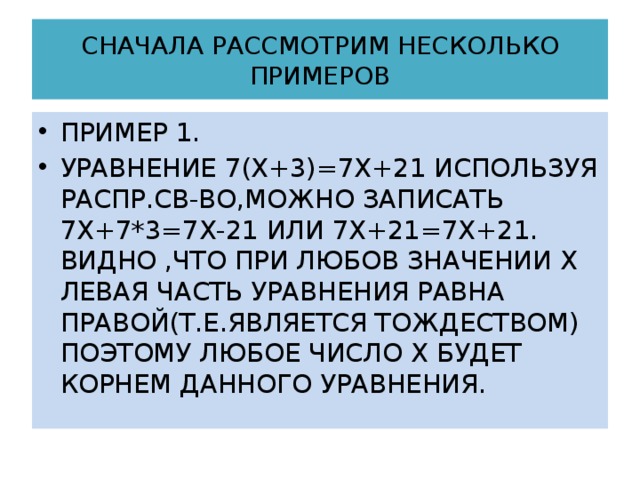 СНАЧАЛА РАССМОТРИМ НЕСКОЛЬКО ПРИМЕРОВ ПРИМЕР 1. УРАВНЕНИЕ 7(Х+3)=7Х+21 ИСПОЛЬЗУЯ РАСПР.СВ-ВО,МОЖНО ЗАПИСАТЬ 7Х+7*3=7Х-21 ИЛИ 7Х+21=7Х+21. ВИДНО ,ЧТО ПРИ ЛЮБОВ ЗНАЧЕНИИ Х ЛЕВАЯ ЧАСТЬ УРАВНЕНИЯ РАВНА ПРАВОЙ(Т.Е.ЯВЛЯЕТСЯ ТОЖДЕСТВОМ) ПОЭТОМУ ЛЮБОЕ ЧИСЛО Х БУДЕТ КОРНЕМ ДАННОГО УРАВНЕНИЯ. 