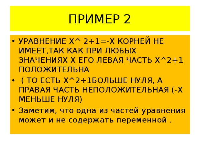 ПРИМЕР 2 УРАВНЕНИЕ Х^ 2+1=-Х КОРНЕЙ НЕ ИМЕЕТ,ТАК КАК ПРИ ЛЮБЫХ ЗНАЧЕНИЯХ Х ЕГО ЛЕВАЯ ЧАСТЬ Х^2+1 ПОЛОЖИТЕЛЬНА  ( ТО ЕСТЬ Х^2+1БОЛЬШЕ НУЛЯ, А ПРАВАЯ ЧАСТЬ НЕПОЛОЖИТЕЛЬНАЯ (-Х МЕНЬШЕ НУЛЯ) Заметим, что одна из частей уравнения может и не содержать переменной . 