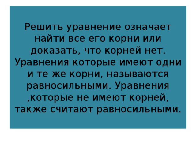 Решить уравнение означает найти все его корни или доказать, что корней нет. Уравнения которые имеют одни и те же корни, называются равносильными. Уравнения ,которые не имеют корней, также считают равносильными. 