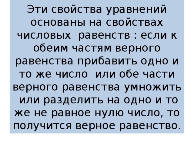 Эти свойства уравнений основаны на свойствах числовых равенств : если к обеим частям верного равенства прибавить одно и то же число или обе части верного равенства умножить или разделить на одно и то же не равное нулю число, то получится верное равенство. 