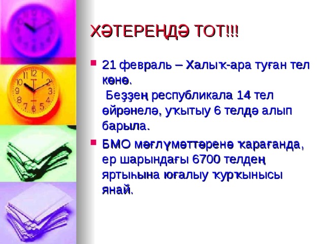 ХӘТЕРЕҢДӘ ТОТ!!! 21 февраль – Халыҡ-ара туған тел көнө.   Беҙҙең республикала 14 тел өйрәнелә, уҡытыу 6 телдә алып барыла. БМО мәғлүмәттәренә ҡарағанда, ер шарындағы 6700 телдең яртыһына юғалыу ҡурҡынысы янай.  