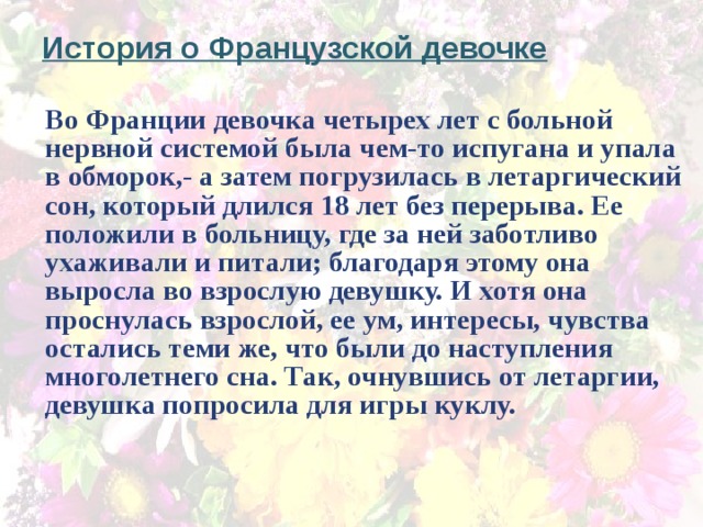 История о Французской девочке Во Франции девочка четырех лет с больной нервной системой была чем-то испугана и упала в обморок,- а затем погрузилась в летаргический сон, который длился 18 лет без перерыва. Ее положили в больницу, где за ней заботливо ухаживали и питали; благодаря этому она выросла во взрослую девушку. И хотя она проснулась взрослой, ее ум, интересы, чувства остались теми же, что были до наступления многолетнего сна. Так, очнувшись от летаргии, девушка попросила для игры куклу.              
