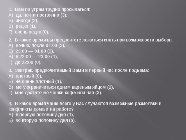 1.  Вам по утрам трудно просыпаться: А)  да, почти постоянно (3), Б)  иногда (2), В)  редко (1), Г)  очень редко (0). 2.  В какое время вы предпочтете ложиться спать при возможности выбора: А)  ночью, после 01:00 (3), Б)  23:00 — 01:00 (2), В)  в 22:00 — 23:00 (1), Г)  до 22:00 (0). 3.  Завтрак, предпочитаемый Вами в первый час после подъема: А)  плотный (0), Б)  не очень плотный (1), В)  могу ограничиться одним вареным яйцом (2), Г)  мне достаточно чашки кофе или чая (3). 4.  В какое время чаще всего у Вас случаются возможные размолвки и конфликты дома и на работе? А)  в первую половину дня (1), Б)  во вторую половину дня (о). 
