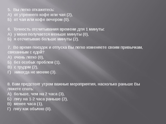 5.  Вы легко откажетесь: А)  от утреннего кофе или чая (2), Б)  от чая или кофе вечером (0). 6.  Точность отсчитывания времени для 1 минуты: А)  у меня получается меньше минуты (0), Б)  я отсчитываю больше минуты (2). 7.  Во время поездок и отпуска Вы легко изменяете своим привычкам, связанным с едой? А)  очень легко (0), Б)  без особых проблем (1), В)  с трудом (2), Г)   никогда не меняю (3). 8. Вам предстоят утром важные мероприятия, насколько раньше Вы ляжете спать: А)  больше, чем на 2 часа (3), Б)  лягу на 1-2 часа раньше (2), В)  менее часа (1), Г)  лягу как обычно (0). 