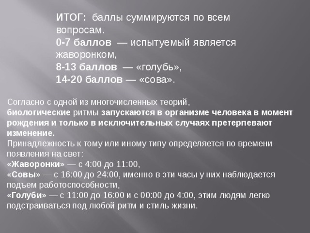 ИТОГ:   баллы суммируются по всем вопросам. 0-7 баллов   — испытуемый является жаворонком, 8-13 баллов   — «голубь», 14-20 баллов  — «сова». Согласно с одной из многочисленных теорий, биологические  ритмы  запускаются в организме человека в момент рождения и только в исключительных случаях претерпевают изменение. Принадлежность к тому или иному типу определяется по времени появления на свет: «Жаворонки»  — с 4:00 до 11:00, «Совы»  — с 16:00 до 24:00, именно в эти часы у них наблюдается подъем работоспособности, «Голуби»  — с 11:00 до 16:00 и с 00:00 до 4:00, этим людям легко подстраиваться под любой ритм и стиль жизни. 