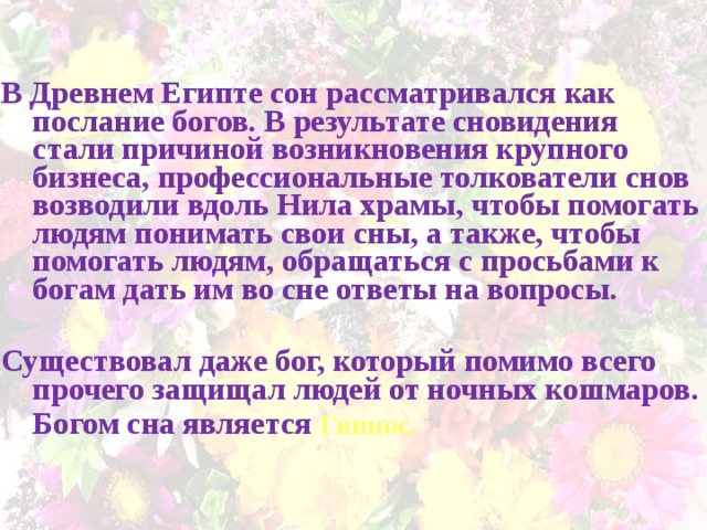   В Древнем Египте сон рассматривался как послание богов. В результате сновидения стали причиной возникновения крупного бизнеса, профессиональные толкователи снов возводили вдоль Нила храмы, чтобы помогать людям понимать свои сны, а также, чтобы помогать людям, обращаться с просьбами к богам дать им во сне ответы на вопросы.  Существовал даже бог, который помимо всего прочего защищал людей от ночных кошмаров.  Богом сна является Гипнос.  